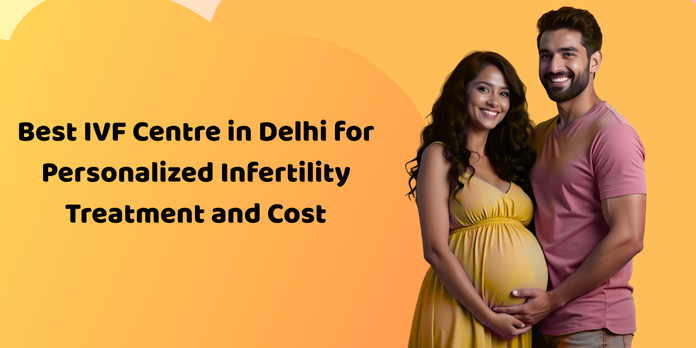 Best IVF Centre in Delhi for Personalized Infertility Treatment and Cost